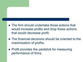  The firm should undertake those actions that
would increase profits and drop those actions
that would decrease profit.
 The financial decisions should be oriented to the
maximisation of profits.
 Profit provides the yardstick for measuring
performance of firms.
 