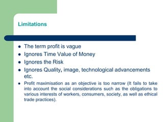 Limitations
 The term profit is vague
 Ignores Time Value of Money
 Ignores the Risk
 Ignores Quality, image, technological advancements
etc.
 Profit maximisation as an objective is too narrow (It fails to take
into account the social considerations such as the obligations to
various interests of workers, consumers, society, as well as ethical
trade practices).
 
