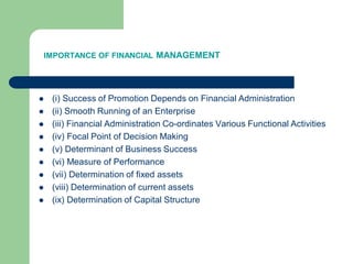 IMPORTANCE OF FINANCIAL MANAGEMENT
 (i) Success of Promotion Depends on Financial Administration
 (ii) Smooth Running of an Enterprise
 (iii) Financial Administration Co-ordinates Various Functional Activities
 (iv) Focal Point of Decision Making
 (v) Determinant of Business Success
 (vi) Measure of Performance
 (vii) Determination of fixed assets
 (viii) Determination of current assets
 (ix) Determination of Capital Structure
 