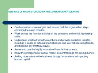 NEW ROLE OF FINANCE FUNCTION IN THE CONTEMPORARY SCENARIO
 Continuous focus on margins and ensure that the organisation stays
committed to value creation.
 Work across the functional divide of the company and exhibit leadership
skills.
 Understand what's driving the numbers and provide operation insights,
including a sense of external market issues and internal operating trends,
and become key strategy player.
 Aware and use the highly innovative financial instruments.
 Know the emergence of capital market as central stage for raising money.
 Adding more value to the business through innovations in impacting
human capital.
 