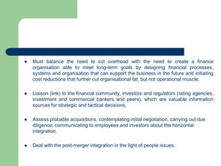  Must balance the need to cut overhead with the need to create a finance
organisation able to meet long-term goals by designing financial processes,
systems and organisation that can support the business in the future and initiating
cost reductions that further cut organisational fat, but not operational muscle.
 Liaison (link) to the financial community, investors and regulators (rating agencies,
investment and commercial bankers and peers), which are valuable information
sources for strategic and tactical decisions.
 Assess probable acquisitions, contemplating initial negotiation, carrying out due
diligence, communicating to employees and investors about the horizontal
integration.
 Deal with the post-merger integration in the light of people issues.
 