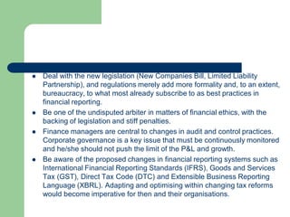  Deal with the new legislation (New Companies Bill, Limited Liability
Partnership), and regulations merely add more formality and, to an extent,
bureaucracy, to what most already subscribe to as best practices in
financial reporting.
 Be one of the undisputed arbiter in matters of financial ethics, with the
backing of legislation and stiff penalties.
 Finance managers are central to changes in audit and control practices.
Corporate governance is a key issue that must be continuously monitored
and he/she should not push the limit of the P&L and growth.
 Be aware of the proposed changes in financial reporting systems such as
International Financial Reporting Standards (IFRS), Goods and Services
Tax (GST), Direct Tax Code (DTC) and Extensible Business Reporting
Language (XBRL). Adapting and optimising within changing tax reforms
would become imperative for then and their organisations.
 