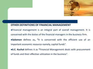 OTHER DEFINITIONS OF FINANCIAL MANAGEMENT
Financial management is an integral part of overall management. It is
concerned with the duties of the financial managers in the business firm.
Solomon defines as, “It is concerned with the efficient use of an
important economic resource namely, capital funds”.
S.C. Kuchal defines it as “Financial Management deals with procurement
of funds and their effective utilization in the business”.
 