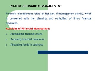 NATURE OF FINANCIAL MANAGEMENT
Financial management refers to that part of management activity, which
is concerned with the planning and controlling of firm’s financial
resources.
Activities of Financial Management
a. Anticipating financial needs
b. Acquiring financial resources
c. Allocating funds in business
 