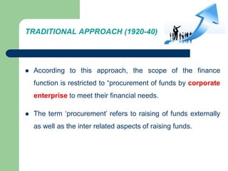 TRADITIONAL APPROACH (1920-40)
 According to this approach, the scope of the finance
function is restricted to “procurement of funds by corporate
enterprise to meet their financial needs.
 The term ‘procurement’ refers to raising of funds externally
as well as the inter related aspects of raising funds.
 