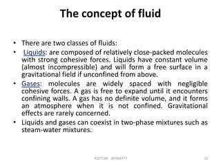 The concept of fluid
• There are two classes of fluids:
• Liquids: are composed of relatively close‐packed molecules
with strong cohesive forces. Liquids have constant volume
(almost incompressible) and will form a free surface in a
gravitational field if unconfined from above.
• Gases: molecules are widely spaced with negligible
cohesive forces. A gas is free to expand until it encounters
confining walls. A gas has no definite volume, and it forms
an atmosphere when it is not confined. Gravitational
effects are rarely concerned.
• Liquids and gases can coexist in two‐phase mixtures such as
steam‐water mixtures.
YOUTUBE -@PMR777 10
 