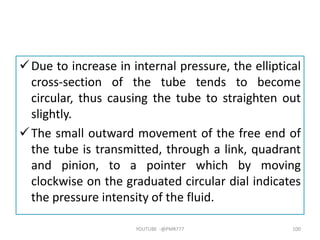 Due to increase in internal pressure, the elliptical
cross-section of the tube tends to become
circular, thus causing the tube to straighten out
slightly.
The small outward movement of the free end of
the tube is transmitted, through a link, quadrant
and pinion, to a pointer which by moving
clockwise on the graduated circular dial indicates
the pressure intensity of the fluid.
YOUTUBE -@PMR777 100
 