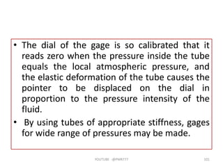 • The dial of the gage is so calibrated that it
reads zero when the pressure inside the tube
equals the local atmospheric pressure, and
the elastic deformation of the tube causes the
pointer to be displaced on the dial in
proportion to the pressure intensity of the
fluid.
• By using tubes of appropriate stiffness, gages
for wide range of pressures may be made.
YOUTUBE -@PMR777 101
 