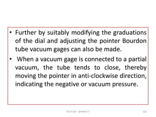 • Further by suitably modifying the graduations
of the dial and adjusting the pointer Bourdon
tube vacuum gages can also be made.
• When a vacuum gage is connected to a partial
vacuum, the tube tends to close, thereby
moving the pointer in anti-clockwise direction,
indicating the negative or vacuum pressure.
YOUTUBE -@PMR777 102
 
