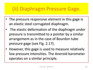 (ii) Diaphragm Pressure Gage.
• The pressure responsive element in this gage is
an elastic steel corrugated diaphragm.
• The elastic deformation of the diaphragm under
pressure is transmitted to a pointer by a similar
arrangement as in the case of Bourdon tube
pressure gage (see Fig. 2.17).
• However, this gage is used to measure relatively
low pressure intensities. The Aneroid barometer
operates on a similar principle.
YOUTUBE -@PMR777 104
 