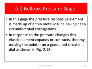 (iii) Bellows Pressure Gage.
• In this gage the pressure responsive element
is made up of a thin metallic tube having deep
circumferential corrugations.
• In response to the pressure changes this
elastic element expands or contracts, thereby
moving the pointer on a graduated circular
dial as shown in Fig. 2.18.
YOUTUBE -@PMR777 105
 