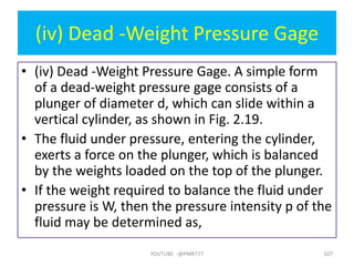 (iv) Dead -Weight Pressure Gage
• (iv) Dead -Weight Pressure Gage. A simple form
of a dead-weight pressure gage consists of a
plunger of diameter d, which can slide within a
vertical cylinder, as shown in Fig. 2.19.
• The fluid under pressure, entering the cylinder,
exerts a force on the plunger, which is balanced
by the weights loaded on the top of the plunger.
• If the weight required to balance the fluid under
pressure is W, then the pressure intensity p of the
fluid may be determined as,
YOUTUBE -@PMR777 107
 