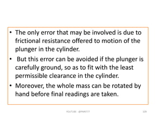 • The only error that may be involved is due to
frictional resistance offered to motion of the
plunger in the cylinder.
• But this error can be avoided if the plunger is
carefully ground, so as to fit with the least
permissible clearance in the cylinder.
• Moreover, the whole mass can be rotated by
hand before final readings are taken.
YOUTUBE -@PMR777 109
 