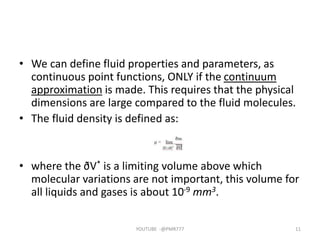 • We can define fluid properties and parameters, as
continuous point functions, ONLY if the continuum
approximation is made. This requires that the physical
dimensions are large compared to the fluid molecules.
• The fluid density is defined as:
• where the ðV* is a limiting volume above which
molecular variations are not important, this volume for
all liquids and gases is about 10‐9 mm3.
YOUTUBE -@PMR777 11
 