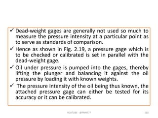  Dead-weight gages are generally not used so much to
measure the pressure intensity at a particular point as
to serve as standards of comparison.
 Hence as shown in Fig. 2.19, a pressure gage which is
to be checked or calibrated is set in parallel with the
dead-weight gage.
 Oil under pressure is pumped into the gages, thereby
lifting the plunger and balancing it against the oil
pressure by loading it with known weights.
 The pressure intensity of the oil being thus known, the
attached pressure gage can either be tested for its
accuracy or it can be calibrated.
YOUTUBE -@PMR777 110
 