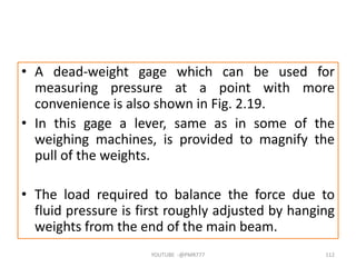 • A dead-weight gage which can be used for
measuring pressure at a point with more
convenience is also shown in Fig. 2.19.
• In this gage a lever, same as in some of the
weighing machines, is provided to magnify the
pull of the weights.
• The load required to balance the force due to
fluid pressure is first roughly adjusted by hanging
weights from the end of the main beam.
YOUTUBE -@PMR777 112
 