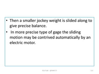 • Then a smaller jockey weight is slided along to
give precise balance.
• In more precise type of gage the sliding
motion may be contrived automatically by an
electric motor.
YOUTUBE -@PMR777 113
 