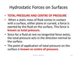 Hydrostatic Forces on Surfaces
• TOTAL PRESSURE AND CENTRE OF PRESSURE
• When a static mass of fluid comes in contact
with a surface, either plane or curved, a force is
exerted by the fluid on the surface, This force is
known as total pressure.
• Since for a fluid at rest no tangential force exists,
the total pressure acts in the direction normal to
the surface.
• The point of application of total pressure on the
surface is known as centre of pressure.
YOUTUBE -@PMR777 114
 