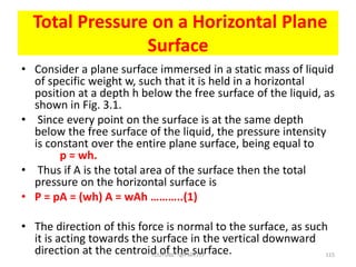 Total Pressure on a Horizontal Plane
Surface
• Consider a plane surface immersed in a static mass of liquid
of specific weight w, such that it is held in a horizontal
position at a depth h below the free surface of the liquid, as
shown in Fig. 3.1.
• Since every point on the surface is at the same depth
below the free surface of the liquid, the pressure intensity
is constant over the entire plane surface, being equal to
p = wh.
• Thus if A is the total area of the surface then the total
pressure on the horizontal surface is
• P = pA = (wh) A = wAh ………..(1)
• The direction of this force is normal to the surface, as such
it is acting towards the surface in the vertical downward
direction at the centroid of the surface.
YOUTUBE -@PMR777 115
 