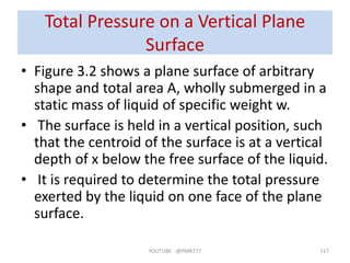 Total Pressure on a Vertical Plane
Surface
• Figure 3.2 shows a plane surface of arbitrary
shape and total area A, wholly submerged in a
static mass of liquid of specific weight w.
• The surface is held in a vertical position, such
that the centroid of the surface is at a vertical
depth of x below the free surface of the liquid.
• It is required to determine the total pressure
exerted by the liquid on one face of the plane
surface.
YOUTUBE -@PMR777 117
 