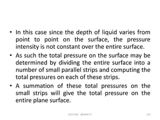 • In this case since the depth of liquid varies from
point to point on the surface, the pressure
intensity is not constant over the entire surface.
• As such the total pressure on the surface may be
determined by dividing the entire surface into a
number of small parallel strips and computing the
total pressures on each of these strips.
• A summation of these total pressures on the
small strips will give the total pressure on the
entire plane surface.
YOUTUBE -@PMR777 119
 