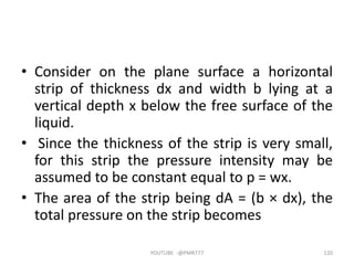 • Consider on the plane surface a horizontal
strip of thickness dx and width b lying at a
vertical depth x below the free surface of the
liquid.
• Since the thickness of the strip is very small,
for this strip the pressure intensity may be
assumed to be constant equal to p = wx.
• The area of the strip being dA = (b × dx), the
total pressure on the strip becomes
YOUTUBE -@PMR777 120
 