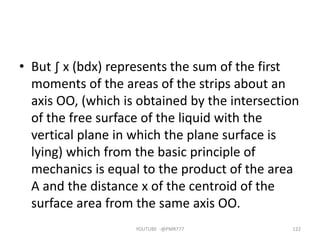 • But ∫ x (bdx) represents the sum of the first
moments of the areas of the strips about an
axis OO, (which is obtained by the intersection
of the free surface of the liquid with the
vertical plane in which the plane surface is
lying) which from the basic principle of
mechanics is equal to the product of the area
A and the distance x of the centroid of the
surface area from the same axis OO.
YOUTUBE -@PMR777 122
 