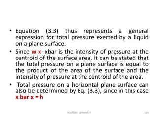 • Equation (3.3) thus represents a general
expression for total pressure exerted by a liquid
on a plane surface.
• Since w x xbar is the intensity of pressure at the
centroid of the surface area, it can be stated that
the total pressure on a plane surface is equal to
the product of the area of the surface and the
intensity of pressure at the centroid of the area.
• Total pressure on a horizontal plane surface can
also be determined by Eq. (3.3), since in this case
x bar x = h
YOUTUBE -@PMR777 124
 