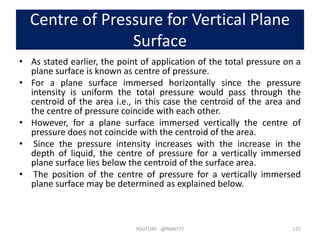 Centre of Pressure for Vertical Plane
Surface
• As stated earlier, the point of application of the total pressure on a
plane surface is known as centre of pressure.
• For a plane surface immersed horizontally since the pressure
intensity is uniform the total pressure would pass through the
centroid of the area i.e., in this case the centroid of the area and
the centre of pressure coincide with each other.
• However, for a plane surface immersed vertically the centre of
pressure does not coincide with the centroid of the area.
• Since the pressure intensity increases with the increase in the
depth of liquid, the centre of pressure for a vertically immersed
plane surface lies below the centroid of the surface area.
• The position of the centre of pressure for a vertically immersed
plane surface may be determined as explained below.
YOUTUBE -@PMR777 125
 