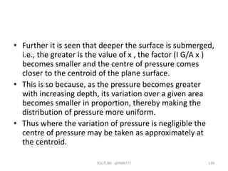 • Further it is seen that deeper the surface is submerged,
i.e., the greater is the value of x , the factor (I G/A x )
becomes smaller and the centre of pressure comes
closer to the centroid of the plane surface.
• This is so because, as the pressure becomes greater
with increasing depth, its variation over a given area
becomes smaller in proportion, thereby making the
distribution of pressure more uniform.
• Thus where the variation of pressure is negligible the
centre of pressure may be taken as approximately at
the centroid.
YOUTUBE -@PMR777 129
 