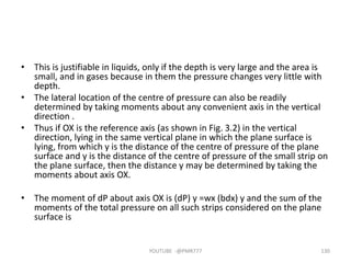 • This is justifiable in liquids, only if the depth is very large and the area is
small, and in gases because in them the pressure changes very little with
depth.
• The lateral location of the centre of pressure can also be readily
determined by taking moments about any convenient axis in the vertical
direction .
• Thus if OX is the reference axis (as shown in Fig. 3.2) in the vertical
direction, lying in the same vertical plane in which the plane surface is
lying, from which y is the distance of the centre of pressure of the plane
surface and y is the distance of the centre of pressure of the small strip on
the plane surface, then the distance y may be determined by taking the
moments about axis OX.
• The moment of dP about axis OX is (dP) y =wx (bdx) y and the sum of the
moments of the total pressure on all such strips considered on the plane
surface is
YOUTUBE -@PMR777 130
 