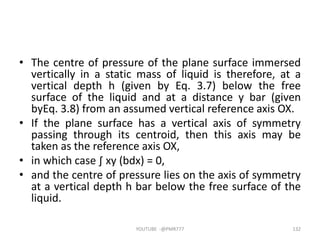 • The centre of pressure of the plane surface immersed
vertically in a static mass of liquid is therefore, at a
vertical depth h (given by Eq. 3.7) below the free
surface of the liquid and at a distance y bar (given
byEq. 3.8) from an assumed vertical reference axis OX.
• If the plane surface has a vertical axis of symmetry
passing through its centroid, then this axis may be
taken as the reference axis OX,
• in which case ∫ xy (bdx) = 0,
• and the centre of pressure lies on the axis of symmetry
at a vertical depth h bar below the free surface of the
liquid.
YOUTUBE -@PMR777 132
 