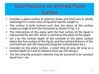 Total Pressure on Inclined Plane
Surface
• Consider a plane surface of arbitrary shape and total area A, wholly
submerged in a static mass of liquid of specific weight w.
• The surface is held inclined such that the plane of the surface
makes an angle θ with the horizontal as shown in Fig. 3.3.
• The intersection of this plane with the free surface of the liquid is
represented by axis OO, which is normal to the plane of the paper.
• Let x be the vertical depth of the centroid of the plane surface
below the free surface of the liquid, and the inclined distance of the
centroid from axis OO measured along the inclined plane be y .
• Consider on the plane surface, a small strip of area dA lying at a
vertical depth of x and its distance from axis OO being y.
• For this strip the pressure intensity may be assumed to be constant
equal to p = wx.
YOUTUBE -@PMR777 133
 