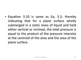 • Equation 3.10 is same as Eq. 3.3, thereby
indicating that for a plane surface wholly
submerged in a static mass of liquid and held
either vertical or inclined, the total pressure is
equal to the product of the pressure intensity
at the centroid of the area and the area of the
plane surface.
YOUTUBE -@PMR777 138
 