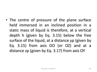• The centre of pressure of the plane surface
held immersed in an inclined position in a
static mass of liquid is therefore, at a vertical
depth h (given by Eq. 3.15) below the free
surface of the liquid, at a distance yp (given by
Eq. 3.15) from axis OO (or OZ) and at a
distance zp (given by Eq. 3.17) from axis OY
YOUTUBE -@PMR777 147
 