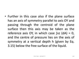 • Further in this case also if the plane surface
has an axis of symmetry parallel to axis OY and
passing through the centroid of the plane
surface then this axis may be taken as the
reference axis OY, in which case ∫xz (dA) = 0,
and the centre of pressure lies on the axis of
symmetry at a vertical depth h (given by Eq.
3.15) below the free surface of the liquid.
YOUTUBE -@PMR777 148
 