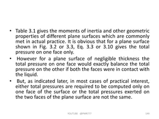 • Table 3.1 gives the moments of inertia and other geometric
properties of different plane surfaces which are commonly
met in actual practice. It is obvious that for a plane surface
shown in Fig. 3.2 or 3.3, Eq. 3.3 or 3.10 gives the total
pressure on one face only.
• However for a plane surface of negligible thickness the
total pressure on one face would exactly balance the total
pressure on the other if both the faces were in contact with
the liquid.
• But, as indicated later, in most cases of practical interest,
either total pressures are required to be computed only on
one face of the surface or the total pressures exerted on
the two faces of the plane surface are not the same.
YOUTUBE -@PMR777 149
 
