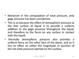 • Moreover in the computation of total pressure, only
gage pressure has been considered.
• This is so because the effect of atmospheric pressure at
the free surface of liquid is to provide a uniform
addition to the gage pressure throughout the liquid,
and therefore to the force on any surface in contact
with the liquid.
• Normally atmospheric pressure also provides a
uniform force on the other face of the plane, and so it
has no effect on either the magnitude or position of
the net total pressure exerted on the surface.
YOUTUBE -@PMR777 150
 