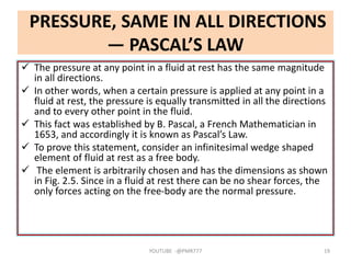PRESSURE, SAME IN ALL DIRECTIONS
— PASCAL’S LAW
 The pressure at any point in a fluid at rest has the same magnitude
in all directions.
 In other words, when a certain pressure is applied at any point in a
fluid at rest, the pressure is equally transmitted in all the directions
and to every other point in the fluid.
 This fact was established by B. Pascal, a French Mathematician in
1653, and accordingly it is known as Pascal’s Law.
 To prove this statement, consider an infinitesimal wedge shaped
element of fluid at rest as a free body.
 The element is arbitrarily chosen and has the dimensions as shown
in Fig. 2.5. Since in a fluid at rest there can be no shear forces, the
only forces acting on the free-body are the normal pressure.
YOUTUBE -@PMR777 19
 