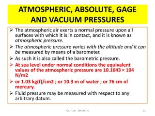ATMOSPHERIC, ABSOLUTE, GAGE
AND VACUUM PRESSURES
 The atmospheric air exerts a normal pressure upon all
surfaces with which it is in contact, and it is known as
atmospheric pressure.
 The atmospheric pressure varies with the altitude and it can
be measured by means of a barometer.
 As such it is also called the barometric pressure.
 At sea level under normal conditions the equivalent
values of the atmospheric pressure are 10.1043 × 104
N/m2
 or 1.03 kg(f)/cm2 ; or 10.3 m of water ; or 76 cm of
mercury.
 Fluid pressure may be measured with respect to any
arbitrary datum.
YOUTUBE -@PMR777 21
 