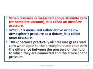 • When pressure is measured above absolute zero
(or complete vacuum), it is called an absolute
pressure.
• When it is measured either above or below
atmospheric pressure as a datum, it is called
gage pressure.
• This is because practically all pressure gages read
zero when open to the atmosphere and read only
the difference between the pressure of the fluid
to which they are connected and the atmospheric
pressure.
YOUTUBE -@PMR777 23
 
