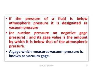 • If the pressure of a fluid is below
atmospheric pressure it is designated as
vacuum pressure
• (or suction pressure on negative gage
pressure) ; and its gage value is the amount
by which it is below that of the atmospheric
pressure.
• A gage which measures vacuum pressure is
known as vacuum gage.
YOUTUBE -@PMR777 24
 