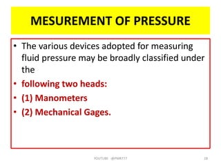 MESUREMENT OF PRESSURE
• The various devices adopted for measuring
fluid pressure may be broadly classified under
the
• following two heads:
• (1) Manometers
• (2) Mechanical Gages.
YOUTUBE -@PMR777 28
 