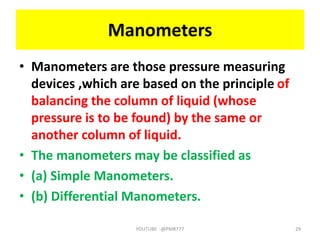 Manometers
• Manometers are those pressure measuring
devices ,which are based on the principle of
balancing the column of liquid (whose
pressure is to be found) by the same or
another column of liquid.
• The manometers may be classified as
• (a) Simple Manometers.
• (b) Differential Manometers.
YOUTUBE -@PMR777 29
 