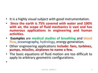• It is a highly visual subject with good instrumentation.
• Since the earth is 75% covered with water and 100%
with air, the scope of fluid mechanics is vast and has
numerous applications in engineering and human
activities.
• Examples are medical studies of breathing and blood
flow, oceanography, hydrology, energy generation.
• Other engineering applications include: fans, turbines,
pumps, missiles, airplanes to name a few.
• The basic equations of fluid motion are too difficult to
apply to arbitrary geometric configurations.
•
YOUTUBE -@PMR777 3
 