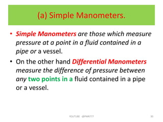 (a) Simple Manometers.
• Simple Manometers are those which measure
pressure at a point in a fluid contained in a
pipe or a vessel.
• On the other hand Differential Manometers
measure the difference of pressure between
any two points in a fluid contained in a pipe
or a vessel.
YOUTUBE -@PMR777 30
 
