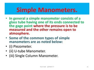 Simple Manometers.
• In general a simple manometer consists of a
glass tube having one of its ends connected to
the gage point where the pressure is to be
measured and the other remains open to
atmosphere.
• Some of the common types of simple
manometers are as noted below:
• (i) Piezometer.
• (ii) U-tube Manometer.
• (iii) Single Column Manometer.
YOUTUBE -@PMR777 31
 
