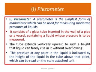 (i) Piezometer.
• (i) Piezometer. A piezometer is the simplest form of
manometer which can be used for measuring moderate
pressures of liquids.
• It consists of a glass tube inserted in the wall of a pipe
or a vessel, containing a liquid whose pressure is to be
measured.
• The tube extends vertically upward to such a height
that liquid can freely rise in it without overflowing.
• The pressure at any point in the liquid is indicated by
the height of the liquid in the tube above that point,
which can be read on the scale attached to it.
YOUTUBE -@PMR777 32
 