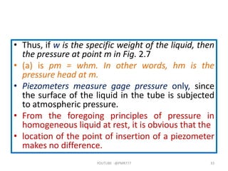 • Thus, if w is the specific weight of the liquid, then
the pressure at point m in Fig. 2.7
• (a) is pm = whm. In other words, hm is the
pressure head at m.
• Piezometers measure gage pressure only, since
the surface of the liquid in the tube is subjected
to atmospheric pressure.
• From the foregoing principles of pressure in
homogeneous liquid at rest, it is obvious that the
• location of the point of insertion of a piezometer
makes no difference.
YOUTUBE -@PMR777 33
 