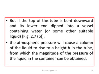 • But if the top of the tube is bent downward
and its lower end dipped into a vessel
containing water (or some other suitable
liquid) [Fig. 2.7 (b)],
• the atmospheric pressure will cause a column
of the liquid to rise to a height h in the tube,
from which the magnitude of the pressure of
the liquid in the container can be obtained.
YOUTUBE -@PMR777 36
 